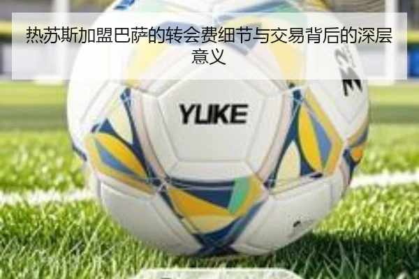 热苏斯加盟巴萨的转会费细节与交易背后的深层意义